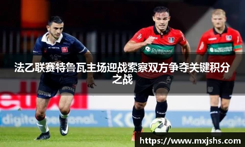 法乙联赛特鲁瓦主场迎战索察双方争夺关键积分之战